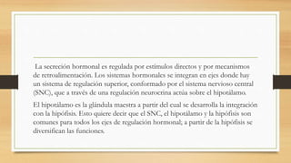 La secreción hormonal es regulada por estímulos directos y por mecanismos
de retroalimentación. Los sistemas hormonales se integran en ejes donde hay
un sistema de regulación superior, conformado por el sistema nervioso central
(SNC), que a través de una regulación neurocrina actúa sobre el hipotálamo.
El hipotálamo es la glándula maestra a partir del cual se desarrolla la integración
con la hipófisis. Esto quiere decir que el SNC, el hipotálamo y la hipófisis son
comunes para todos los ejes de regulación hormonal; a partir de la hipófisis se
diversifican las funciones.
 
