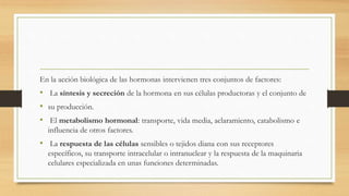 En la acción biológica de las hormonas intervienen tres conjuntos de factores:
• La síntesis y secreción de la hormona en sus células productoras y el conjunto de
• su producción.
• El metabolismo hormonal: transporte, vida media, aclaramiento, catabolismo e
influencia de otros factores.
• La respuesta de las células sensibles o tejidos diana con sus receptores
específicos, su transporte intracelular o intranuclear y la respuesta de la maquinaria
celulares especializada en unas funciones determinadas.
 