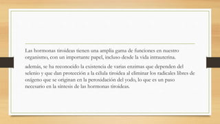 Las hormonas tiroideas tienen una amplia gama de funciones en nuestro
organismo, con un importante papel, incluso desde la vida intrauterina.
además, se ha reconocido la existencia de varias enzimas que dependen del
selenio y que dan protección a la célula tiroidea al eliminar los radicales libres de
oxígeno que se originan en la peroxidación del yodo, lo que es un paso
necesario en la síntesis de las hormonas tiroideas.
 