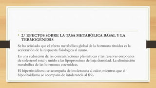 • 2/ EFECTOS SOBRE LA TASA METABÓLICA BASAL Y LA
TERMOGÉNESIS
Se ha señalado que el efecto metabólico global de la hormona tiroidea es la
aceleración de la respuesta fisiológica al ayuno.
Es una reducción de las concentraciones plasmáticas y las reservas corporales
de colesterol total y unido a las lipoproteínas de baja densidad. La eliminación
metabólica de las hormonas esteroideas.
El hipertiroidismo se acompaña de intolerancia al calor, mientras que el
hipotiroidismo se acompaña de intolerancia al frío.
 