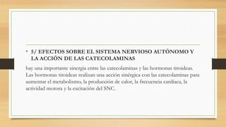• 5/ EFECTOS SOBRE EL SISTEMA NERVIOSO AUTÓNOMO Y
LA ACCIÓN DE LAS CATECOLAMINAS
hay una importante sinergia entre las catecolaminas y las hormonas tiroideas.
Las hormonas tiroideas realizan una acción sinérgica con las catecolaminas para
aumentar el metabolismo, la producción de calor, la frecuencia cardíaca, la
actividad motora y la excitación del SNC.
 