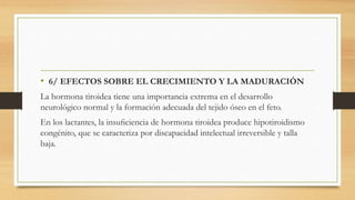 • 6/ EFECTOS SOBRE EL CRECIMIENTO Y LA MADURACIÓN
La hormona tiroidea tiene una importancia extrema en el desarrollo
neurológico normal y la formación adecuada del tejido óseo en el feto.
En los lactantes, la insuﬁciencia de hormona tiroidea produce hipotiroidismo
congénito, que se caracteriza por discapacidad intelectual irreversible y talla
baja.
 