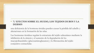 • 7/ EFECTOS SOBRE EL HUESO, LOS TEJIDOS DUROS Y LA
DERMIS
una deﬁciencia de la hormona tiroidea pueden causar la pérdida del cabello y
alteraciones en la formación de las uñas.
Las hormonas tiroideas regulan la estructura del tejido subcutáneo mediante la
inhibición de la síntesis y el aumento de la degradación de los
mucopolisacáridos (glucosaminoglucanos) y la ﬁbronectina del tejido
conjuntivo extracelular.
 