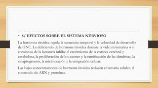 • 8/ EFECTOS SOBRE EL SISTEMA NERVIOSO
La hormona tiroidea regula la secuencia temporal y la velocidad de desarrollo
del SNC. La deﬁciencia de hormona tiroidea durante la vida intrauterina o al
comienzo de la lactancia inhibe el crecimiento de la corteza cerebral y
cerebelosa, la proliferación de los axones y la ramiﬁcación de las dendritas, la
sinaptogénesis, la mielinización y la emigración celular.
Las bajas concentraciones de hormona tiroidea reducen el tamaño celular, el
contenido de ARN y proteínas.
 