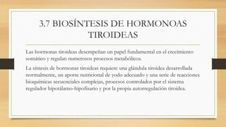 3.7 BIOSÍNTESIS DE HORMONOAS
TIROIDEAS
Las hormonas tiroideas desempeñan un papel fundamental en el crecimiento
somático y regulan numerosos procesos metabólicos.
La síntesis de hormonas tiroideas requiere una glándula tiroidea desarrollada
normalmente, un aporte nutricional de yodo adecuado y una serie de reacciones
bioquímicas secuenciales complejas, procesos controlados por el sistema
regulador hipotálamo-hipofisario y por la propia autorregulación tiroidea.
 