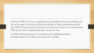 El nivel de TSH, a su vez, es regulado por la cantidad de hormona tiroidea que
hay en la sangre. Si el nivel de hormona tiroidea es bajo, la pituitaria produce
más TSH. En caso de que el nivel de esta hormona sea alto, no se necesita tanta
TSH, por lo tanto la pituitaria produce menos de esta.
La TSH también promueve el crecimiento de la glándula tiroidea y
probablemente de las células cancerosas de la tiroides.
 