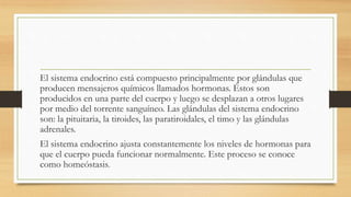 El sistema endocrino está compuesto principalmente por glándulas que
producen mensajeros químicos llamados hormonas. Éstos son
producidos en una parte del cuerpo y luego se desplazan a otros lugares
por medio del torrente sanguíneo. Las glándulas del sistema endocrino
son: la pituitaria, la tiroides, las paratiroidales, el timo y las glándulas
adrenales.
El sistema endocrino ajusta constantemente los niveles de hormonas para
que el cuerpo pueda funcionar normalmente. Este proceso se conoce
como homeóstasis.
 