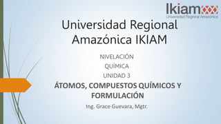 Universidad Regional
Amazónica IKIAM
NIVELACIÓN
QUÍMICA
UNIDAD 3
ÁTOMOS, COMPUESTOS QUÍMICOS Y
FORMULACIÓN
Ing. Grace Guevara, Mgtr.
 