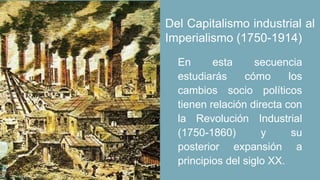 En esta secuencia
estudiarás cómo los
cambios socio políticos
tienen relación directa con
la Revolución Industrial
(1750-1860) y su
posterior expansión a
principios del siglo XX.
Del Capitalismo industrial al
Imperialismo (1750-1914)
 