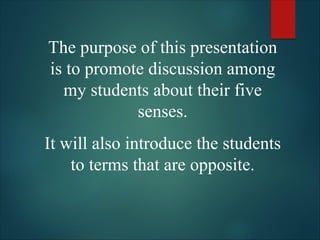 The purpose of this presentation
is to promote discussion among
my students about their five
senses.
It will also introduce the students
to terms that are opposite.
 