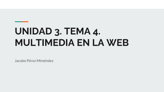 UNIDAD 3. TEMA 4.
MULTIMEDIA EN LA WEB
Jacobo Pérez Miméndez
 