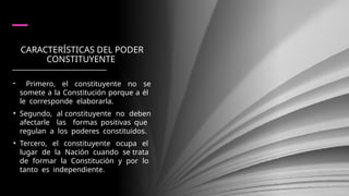 CARACTERÍSTICAS DEL PODER
CONSTITUYENTE
• Primero, el constituyente no se
somete a la Constitución porque a él
le corresponde elaborarla.
• Segundo, al constituyente no deben
afectarle las formas positivas que
regulan a los poderes constituidos.
• Tercero, el constituyente ocupa el
lugar de la Nación cuando se trata
de formar la Constitución y por lo
tanto es independiente.
 