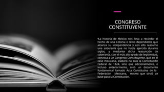CONGRESO
CONSTITUYENTE
•La historia de México nos lleva a recordar el
hecho de una Colonia o reino dependiente que
alcanza su independencia y con ello reasume
una soberanía que no había ejercido durante
siglos, y mediante dicha reasunción de
soberanía, con el más alto grado de legitimidad,
convoca a un Congreso Constituyente, que en el
caso mexicano, elaboró no sólo la Constitución
Federal de 1824, sino que adicionalmente, e
incluso anteriormente, creó un documento
fundamental llamado Acta Constitutiva de la
Federación Mexicana, mismo que sirvió de
base para la Constitución.
 