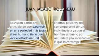 JUAN JACABO ROUSSEAU
Rousseau partió del
principio de que para vivir
en una sociedad más justa
el ser humano tiene que
vivir el estado natural.
• En otras palabras, no
corromperse ni ser un
individualista ya que el
hombre es bueno por
naturaleza y la sociedad es
la que lo corrompe.
 