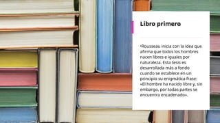 Libro primero
•Rousseau inicia con la idea que
afirma que todos los hombres
nacen libres e iguales por
naturaleza. Esta tesis es
desarrollada más a fondo
cuando se establece en un
principio su enigmática frase:
«El hombre ha nacido libre y, sin
embargo, por todas partes se
encuentra encadenado».
 