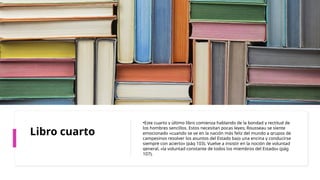 Libro cuarto
•Este cuarto y último libro comienza hablando de la bondad y rectitud de
los hombres sencillos. Estos necesitan pocas leyes; Rousseau se siente
emocionado «cuando se ve en la nación más feliz del mundo a grupos de
campesinos resolver los asuntos del Estado bajo una encina y conducirse
siempre con acierto» (pág 103). Vuelve a insistir en la noción de voluntad
general, «la voluntad constante de todos los miembros del Estado» (pág
107).
 