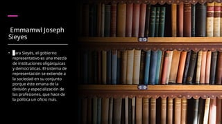 Emmamwl Joseph
Sieyes
• Para Sieyès, el gobierno
representativo es una mezcla
de instituciones oligárquicas
y democráticas. El sistema de
representación se extiende a
la sociedad en su conjunto
porque éste emana de la
división y especialización de
las profesiones, que hace de
la política un oficio más.
 