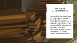 ASAMBLEA
CONSTITUYENTE
• La Asamblea Constituyente es
un órgano que se crea por el
Poder Constituyente, en
virtud del cual se hace valer la
soberanía popular. Uno de los
poderes constituidos que va a
ser objeto, contenido,
descripción, y limitación de la
Constitución, va a ser el
órgano legislativo ordinario.
 