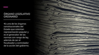 ÓRGANO LEGISLATIVO
ORDINARIO
•Es uno de los órganos
constitucionales del
Estado que ostentan
representación popular y
es el generador de las
normas con rango de ley,
además de ser el
fiscalizador y controlador
de la acción del gobierno.
 