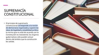 SUPREMACÍA
CONSTITUCIONAL
• El principio de supremacía
constitucional corresponde a la noción
de democracia organizada y supone las
ideas de legalidad y estabilidad jurídica:
la norma que no esté de acuerdo con la
Constitución es inexistente; los órganos
gubernativos sólo pueden actuar
dentro del ámbito que la constitución
les señale.
 