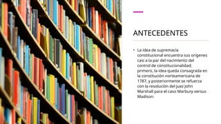 ANTECEDENTES
• La idea de supremacía
constitucional encuentra sus orígenes
casi a la par del nacimiento del
control de constitucionalidad;
primero, la idea queda consagrada en
la constitución norteamericana de
1787, y posteriormente se refuerza
con la resolución del juez John
Marshall para el caso Marbury versus
Madison.
 