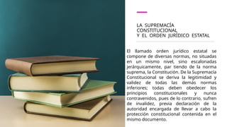 LA SUPREMACÍA
CONSTITUCIONAL
Y EL ORDEN JURÍDICO ESTATAL
El llamado orden jurídico estatal se
compone de diversas normas, no situadas
en un mismo nivel, sino escalonadas
jerárquicamente, par­ tiendo de la norma
suprema, la Constitución. De la Supremacía
Constitucional se deriva la legitimidad y
validez de todas las demás normas
inferiores; todas deben obedecer los
principios constitucionales y nunca
contravenidos, pues de lo contrario, sufren
de invalidez, previa declara­
ción de la
autoridad encargada de llevar a cabo la
protección constitu­
cional contenida en el
mismo documento.
 