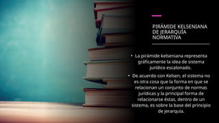 PIRÁMIDE KELSENIANA
DE JERARQUÍA
NORMATIVA
• La pirámide kelseniana representa
gráficamente la idea de sistema
jurídico escalonado.
• De acuerdo con Kelsen, el sistema no
es otra cosa que la forma en que se
relacionan un conjunto de normas
jurídicas y la principal forma de
relacionarse éstas, dentro de un
sistema, es sobre la base del principio
de jerarquía.
 