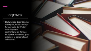OBJETIVOS
• El alumnado describirá los
conceptos, importancia y
fundamento del Poder
Constituyente,
confrontará las formas
en que se manifiesta, para
entender la personalidad
del Estado.
 