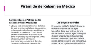 Pirámide de Kelsen en México
La Constitución Política de los
Estados Unidos Mexicanos
• Ubicada en la cima de la Pirámide de Kelsen
del país, se encuentra la Carta Magna, como
en la mayoría de los Estados republicanos
democráticos modernos. Consta de tres
partes fundamentales: el preámbulo, la
parte dogmática y la parte orgánica. Junto a
ella se encuentran los Tratados
Internacionales en materia de Derechos
Humanos que la nación haya suscrito.
Las Leyes Federales
• El segundo peldaño de la Pirámide lo
ocupa el conjunto de las leyes
federales, dado que se trata de una
nación federal. Dichas leyes se ocupan
de regir el conjunto de los distintos
estados mexicanos, aplican a toda la
nación como conjunto y se compone, a
su vez, de los siguientes subpeldaños:
 