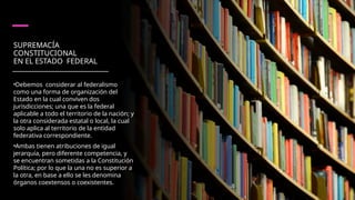 SUPREMACÍA
CONSTITUCIONAL
EN EL ESTADO FEDERAL
•Debemos considerar al federalismo
como una forma de organiza­
ción del
Estado en la cual conviven dos
jurisdicciones; una que es la fe­
deral
aplicable a todo el territorio de la nación; y
la otra considerada estatal o local, la cual
solo aplica al territorio de la entidad
federativa correspondiente.
•Ambas tienen atribuciones de igual
jerarquía, pero di­
ferente competencia, y
se encuentran sometidas a la Constitución
Políti­
ca; por lo que la una no es superior a
la otra, en base a ello se les deno­
mina
órganos coextensos o coexistentes.
 