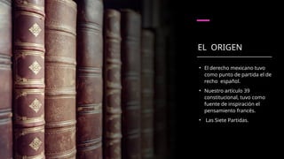 EL ORIGEN
• El derecho mexicano tuvo
como punto de partida el de­
recho español.
• Nuestro artículo 39
constitucional, tuvo como
fuente de inspiración el
pensamiento francés.
• Las Siete Partidas.
 