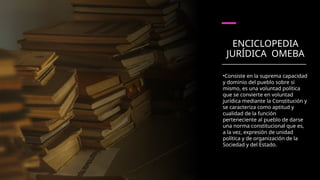 ENCICLOPEDIA
JURÍDICA OMEBA
•Consiste en la suprema capacidad
y dominio del pueblo sobre sí
mismo, es una voluntad política
que se convierte en voluntad
jurídica mediante la Constitución y
se caracteriza como aptitud y
cualidad de la función
perteneciente al pueblo de darse
una norma constitucional que es,
a la vez, expresión de unidad
política y de organización de la
Sociedad y del Estado.
 