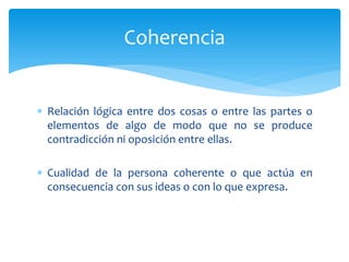  Relación lógica entre dos cosas o entre las partes o
elementos de algo de modo que no se produce
contradicción ni oposición entre ellas.
 Cualidad de la persona coherente o que actúa en
consecuencia con sus ideas o con lo que expresa.
Coherencia
 