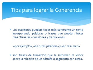  Los escritores pueden hacer más coherente un texto
incorporando palabras o frases que puedan hacer
más claras las conexiones y transiciones:
«por ejemplo», «en otras palabras» y «en resumen»
 son frases de transición que le informan al lector
sobre la relación de un párrafo o segmento con otros.
Tips para lograr la Coherencia
 