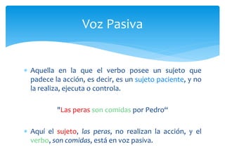 Aquella en la que el verbo posee un sujeto que
padece la acción, es decir, es un sujeto paciente, y no
la realiza, ejecuta o controla.
"Las peras son comidas por Pedro“
 Aquí el sujeto, las peras, no realizan la acción, y el
verbo, son comidas, está en voz pasiva.
Voz Pasiva
 
