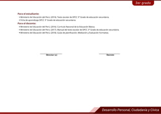 Para el estudiante:
 Ministerio de Educación del Perú. (2014). Texto escolar de DPCC 3° Grado de educación secundaria.
 Ficha de aprendizaje DPCC 3° Grado de educación secundaria.
Para el docente:
 Ministerio de Educación del Perú. (2016). Currículo Nacional de la Educación Básica.
 Ministerio de Educación del Perú. (2017). Manual del texto escolar de DPCC 3° Grado de educación secundaria.
 Ministerio de Educación del Perú. (2018). Guías de planificación, Mediación y Evaluación Formativa.
_____________________ ____________________
Docente
Director (a)
 