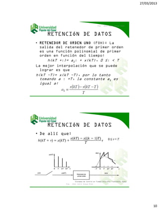 27/03/2013
10
• RETENEDOR DE ORDEN UNO (FOH): La
salida del retenedor de primer orden
es una función polinomial de primer
orden en función del tiempo:
h(kT +τ)= a1τ + x(kT), 0 ≤τ < T
La mejor interpolación que se puede
lograr es que
h(kT −T)= x(kT −T), por lo tanto
tomando a τ =T, la constante a1 es
igual a:
Ing. Jhon Jairo Anaya Díaz
• De allí que:
Ing. Jhon Jairo Anaya Díaz
Sistemas de Control en Tiempo Discreto - Katsuhiko Ogata
 