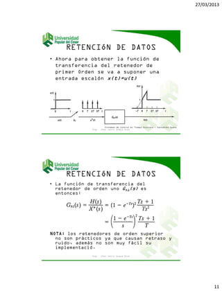 27/03/2013
11
• Ahora para obtener la función de
transferencia del retenedor de
primer Orden se va a suponer una
entrada escalón x(t)=u(t)
Ing. Jhon Jairo Anaya Díaz
Sistemas de Control en Tiempo Discreto - Katsuhiko Ogata
• La función de transferencia del
retenedor de orden uno Gh1(s) es
entonces:
NOTA: los retenedores de orden superior
no son prácticos ya que causan retraso y
ruido, además no son muy fácil su
implementació.
Ing. Jhon Jairo Anaya Díaz
 