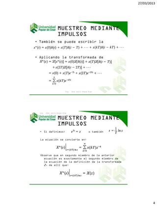 27/03/2013
4
• También se puede escribir la
ecuación así:
• Aplicando la transformada de
Laplace a ambos miembros de la
ecuación se obtiene:
Ing. Jhon Jairo Anaya Díaz
• Si definimos: o también
La ecuación se convierte en:
Observe que en segundo miembro de la anterior
ecuación es exactamente el segundo miembro de
la ecuación de la definición de la transformada
Z, de allí que:
Ing. Jhon Jairo Anaya Díaz
 