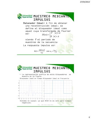 27/03/2013
6
Retenedor Ideal: A fin de obtener
una reconstrucción ideal, se
define el bloqueador ideal como
aquel cuya transformada de Fourier
es:
siendo T el periodo de
muestreo de la secuencia
La respuesta impulso es:
Ing. Jhon Jairo Anaya Díaz






0
)(


w
wT
wH
T
w
tw
tw
th 2con
)sin(
)( 0
0
0

• La representación gráfica de estos bloqueadores se
muestra en la figura.
Bloqueador ideal en tiempo Bloqueador ideal en frecuencia
Sistema no causal, ya que h(t) no es cero para tiempos
negativos.
Ing. Jhon Jairo Anaya Díaz
-10 -8 -6 -4 -2 0 2 4 6 8 10
-0.4
-0.2
0
0.2
0.4
0.6
0.8
1
-10 -8 -6 -4 -2 0 2 4 6 8 10
-0.4
-0.2
0
0.2
0.4
0.6
0.8
1
 