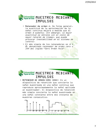 27/03/2013
7
• Retenedor de orden n. De forma general,
la exactitud de la aproximación de la
señal continua mejora a medida que el
orden n aumenta. Sin embargo, la mayor
exactitud se obtiene con el costo de
mayor retardo de tiempo, que puede
provocar inestabilidad en el sistema de
control.
• El más simple de los retenedores es n =
0, denominado retenedor de orden cero o
ZOH del inglés “Zero Orden Hold”.
Ing. Jhon Jairo Anaya Díaz
• RETENEDOR DE ORDEN CERO (ZOH): Es un
dispositivo de retención que convierte la
señal muestreada en una señal continua que
reproduce aproximadamente la señal aplicada
al muestreador. El dispositivo de retención
más simple convierte la señal muestreada en
una señal constante entre dos instante de
muestreo consecutivo.
Ing. Jhon Jairo Anaya Díaz
Sistemas de Control en Tiempo Discreto - Katsuhiko Ogata
 