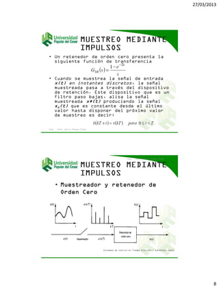 27/03/2013
8
• Un retenedor de orden cero presenta la
siguiente función de transferencia
• Cuando se muestrea la señal de entrada
x(t) en instantes discretos, la señal
muestreada pasa a través del dispositivo
de retención. Este dispositivo que es un
filtro paso bajas, alisa la señal
muestreada x*(t) produciendo la señal
xh(t) que es constante desde el último
valor hasta disponer del próximo valor
de muestreo es decir:
Ing. Jhon Jairo Anaya Díaz
• Muestreador y retenedor de
Orden Cero
Ing. Jhon Jairo Anaya Díaz
Sistemas de Control en Tiempo Discreto - Katsuhiko Ogata
 
