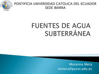 FUENTES DE AGUA SUBTERRÁNEA PONTIFICIA UNIVERSIDAD CATOLICA DEL ECUADORSEDE IBARRA Moraima Mera mmera@pucei.edu.ec 