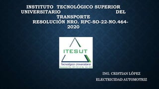 INSTITUTO TECNOLÓGICO SUPERIOR
UNIVERSITARIO DEL
TRANSPORTE
RESOLUCIÓN NRO. RPC-SO-22-NO.464-
2020
ING. CRISTIAN LÓPEZ
ELECTRICIDAD AUTOMOTRIZ
 