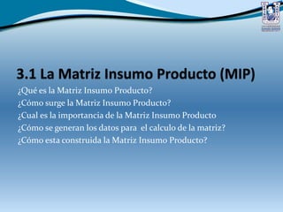 ¿Qué es la Matriz Insumo Producto?
¿Cómo surge la Matriz Insumo Producto?
¿Cual es la importancia de la Matriz Insumo Producto
¿Cómo se generan los datos para el calculo de la matriz?
¿Cómo esta construida la Matriz Insumo Producto?
 