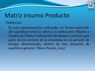 Matriz Insumo Producto
Definición
 Es una representación ordenada, en forma matricial,
del equilibrio entre la oferta y la utilización (Matriz o
Cuadro de Oferta-Utilización) de bienes y servicios por
parte de los sectores de la economía en un periodo de
tiempo determinado, dentro de una situación de
equilibrio general. (Mora Parada, 2013)
 