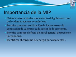 Importancia de la MIP
 Orienta la toma de decisiones tanto del gobierno como
de los demás agentes económicos
 Permite conocer la utilización de los recursos y la
generación de valor por cada sector de la economía.
 Permite conocer el efecto del nivel general de precio en
la economía.
 Identificar el consumo de energía por cada sector .
 