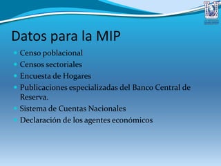 Datos para la MIP
 Censo poblacional
 Censos sectoriales
 Encuesta de Hogares
 Publicaciones especializadas del Banco Central de
Reserva.
 Sistema de Cuentas Nacionales
 Declaración de los agentes económicos
 