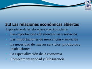 Implicaciones de las relaciones económicas abiertas
• Las exportaciones de mercancías y servicios
• Las importaciones de mercancías y servicios
• La necesidad de nuevos servicios, productos e
instituciones
• La especialización de la economía
• Complementariedad y Subsistencia
 
