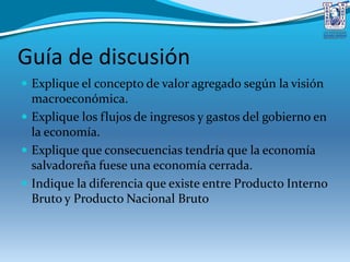Guía de discusión
 Explique el concepto de valor agregado según la visión
macroeconómica.
 Explique los flujos de ingresos y gastos del gobierno en
la economía.
 Explique que consecuencias tendría que la economía
salvadoreña fuese una economía cerrada.
 Indique la diferencia que existe entre Producto Interno
Bruto y Producto Nacional Bruto
 